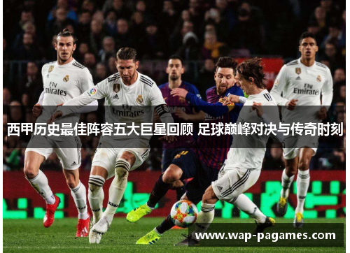 西甲历史最佳阵容五大巨星回顾 足球巅峰对决与传奇时刻