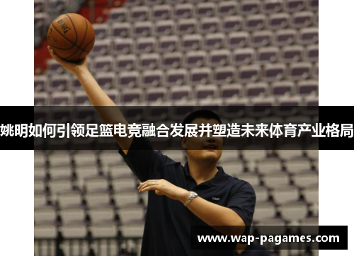 姚明如何引领足篮电竞融合发展并塑造未来体育产业格局