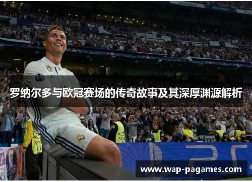 罗纳尔多与欧冠赛场的传奇故事及其深厚渊源解析