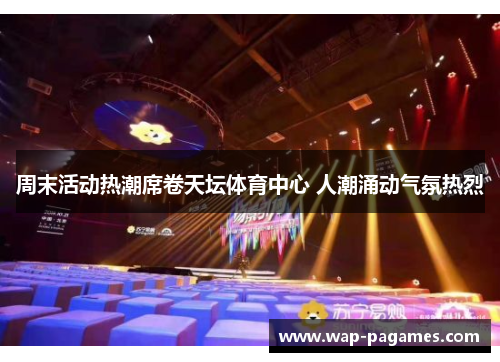 周末活动热潮席卷天坛体育中心 人潮涌动气氛热烈