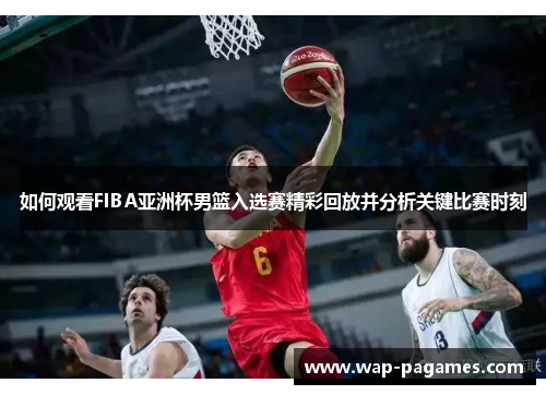 如何观看FIBA亚洲杯男篮入选赛精彩回放并分析关键比赛时刻