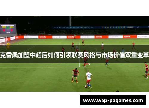 克雷桑加盟中超后如何引领联赛风格与市场价值双重变革