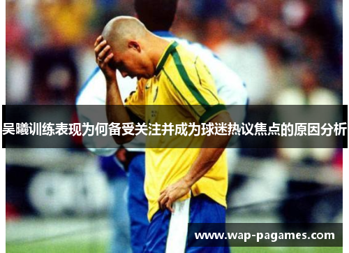 吴曦训练表现为何备受关注并成为球迷热议焦点的原因分析