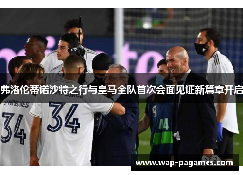 弗洛伦蒂诺沙特之行与皇马全队首次会面见证新篇章开启 弗洛伦蒂诺沙特之行与皇马全队首次会面见证新篇章开启