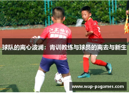 球队的离心波澜:青训教练与球员的离去与新生 球队的离心波澜:青训教练与球员的离去与新生
