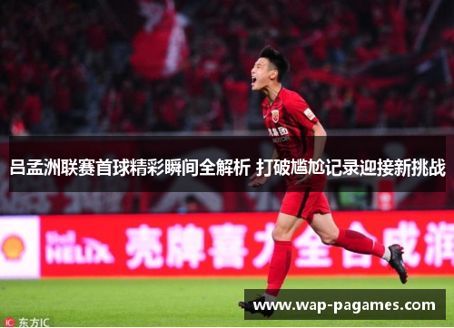 吕孟洲联赛首球精彩瞬间全解析 打破尴尬记录迎接新挑战