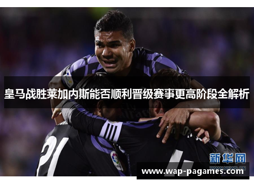 皇马战胜莱加内斯能否顺利晋级赛事更高阶段全解析