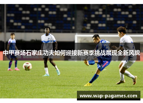 中甲赛场石家庄功夫如何迎接新赛季挑战展现全新风貌 中甲赛场石家庄功夫如何迎接新赛季挑战展现全新风貌