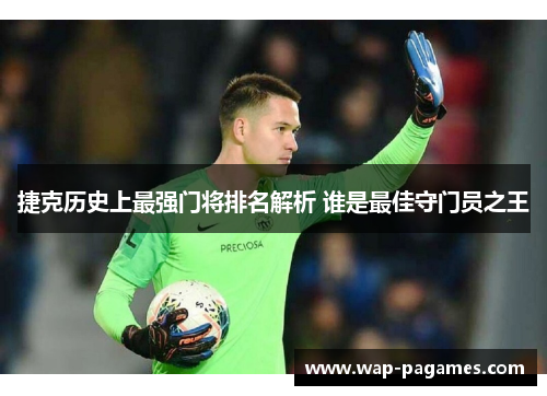 捷克历史上最强门将排名解析 谁是最佳守门员之王
