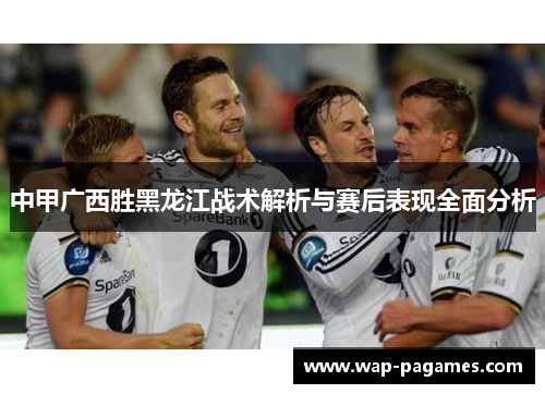 中甲广西胜黑龙江战术解析与赛后表现全面分析 中甲广西胜黑龙江战术解析与赛后表现全面分析