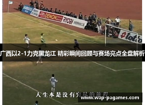 广西以2-1力克黑龙江 精彩瞬间回顾与赛场亮点全盘解析