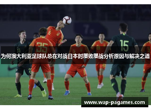 为何澳大利亚足球队总在对战日本时屡败屡战分析原因与解决之道