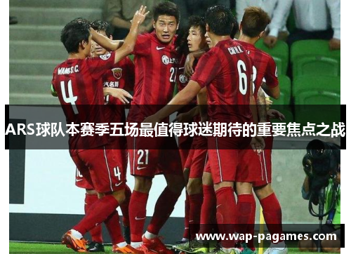 ARS球队本赛季五场最值得球迷期待的重要焦点之战