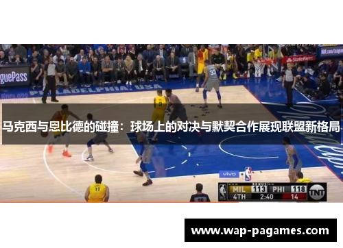 马克西与恩比德的碰撞：球场上的对决与默契合作展现联盟新格局
