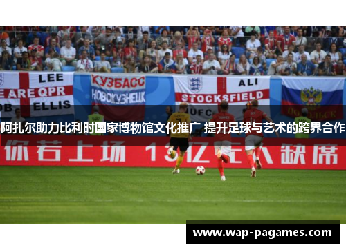 阿扎尔助力比利时国家博物馆文化推广 提升足球与艺术的跨界合作