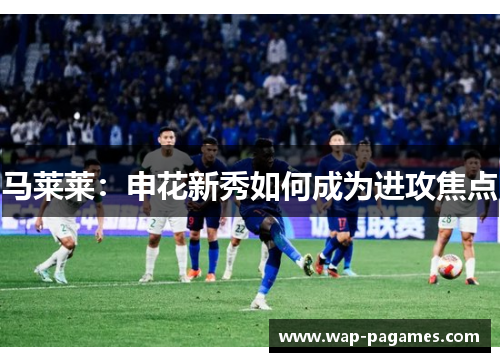 马莱莱：申花新秀如何成为进攻焦点