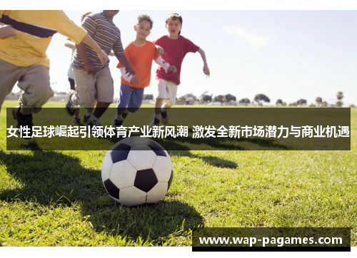 女性足球崛起引领体育产业新风潮 激发全新市场潜力与商业机遇