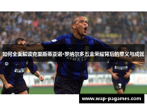 如何全面解读克里斯蒂亚诺·罗纳尔多五金荣耀背后的意义与成就