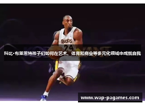 科比·布莱恩特孩子们如何在艺术、体育和商业等多元化领域中成就自我 科比·布莱恩特孩子们如何在艺术、体育和商业等多元化领域中成就自我