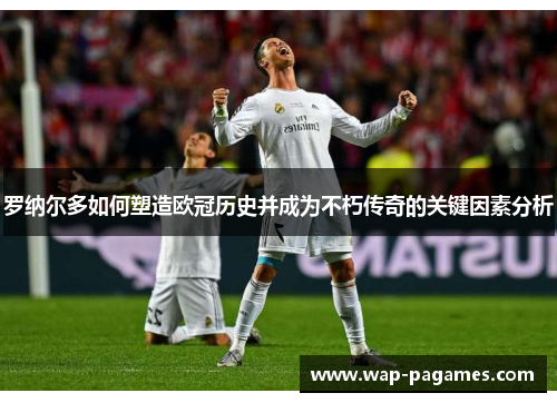 罗纳尔多如何塑造欧冠历史并成为不朽传奇的关键因素分析 罗纳尔多如何塑造欧冠历史并成为不朽传奇的关键因素分析