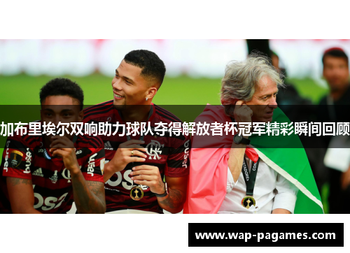 加布里埃尔双响助力球队夺得解放者杯冠军精彩瞬间回顾 加布里埃尔双响助力球队夺得解放者杯冠军精彩瞬间回顾