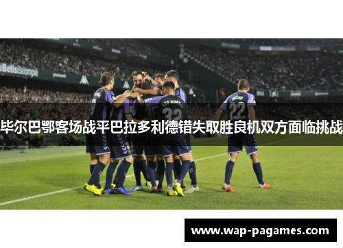 毕尔巴鄂客场战平巴拉多利德错失取胜良机双方面临挑战 毕尔巴鄂客场战平巴拉多利德错失取胜良机双方面临挑战