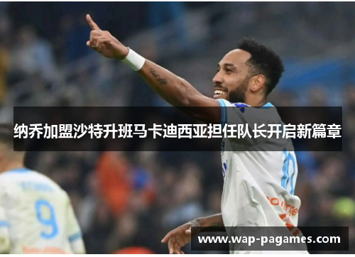 纳乔加盟沙特升班马卡迪西亚担任队长开启新篇章 纳乔加盟沙特升班马卡迪西亚担任队长开启新篇章