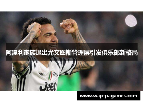 阿涅利家族退出尤文图斯管理层引发俱乐部新格局 阿涅利家族退出尤文图斯管理层引发俱乐部新格局